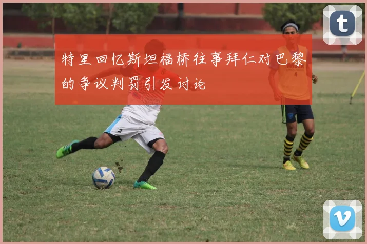 特里回忆斯坦福桥往事拜仁对巴黎的争议判罚引发讨论