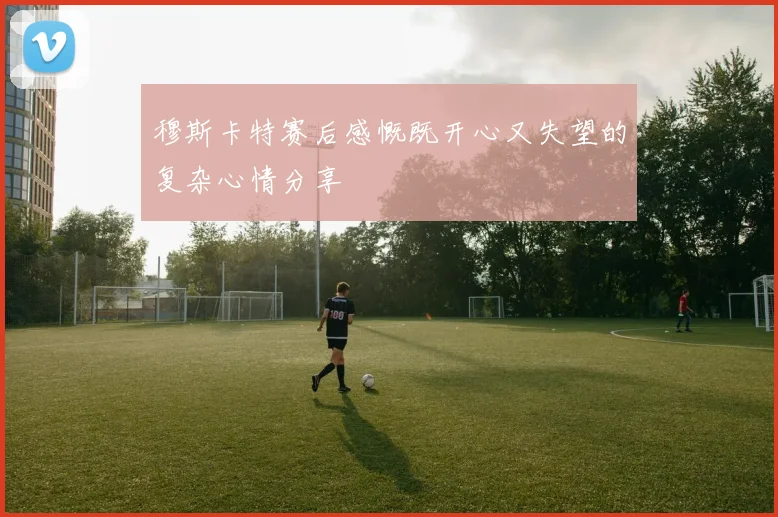 穆斯卡特赛后感慨既开心又失望的复杂心情分享