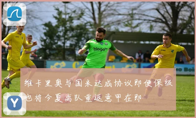 维卡里奥与国米达成协议即便保级也将今夏离队重返意甲在即