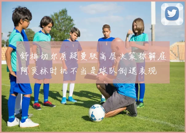 舒梅切尔质疑曼联高层决策称解雇阿莫林时机不当是球队倒退表现