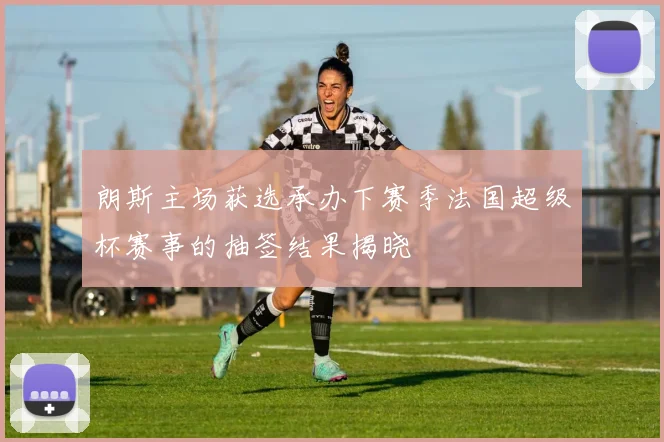朗斯主场获选承办下赛季法国超级杯赛事的抽签结果揭晓