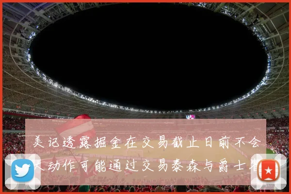 美记透露掘金在交易截止日前不会大动作可能通过交易泰森与爵士省钱