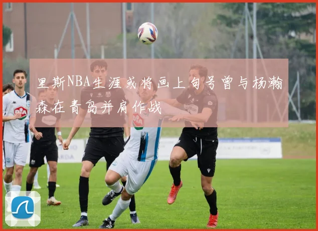 里斯NBA生涯或将画上句号曾与杨瀚森在青岛并肩作战