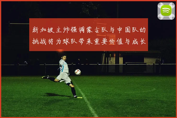 新加坡主帅强调蒙古队与中国队的挑战将为球队带来重要价值与成长机会