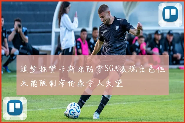 追梦称赞卡斯尔防守SGA表现出色但未能限制布伦森令人失望