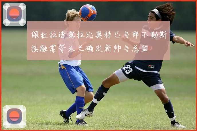 佩杜拉透露拉比奥特已与那不勒斯接触需等米兰确定新帅与总监