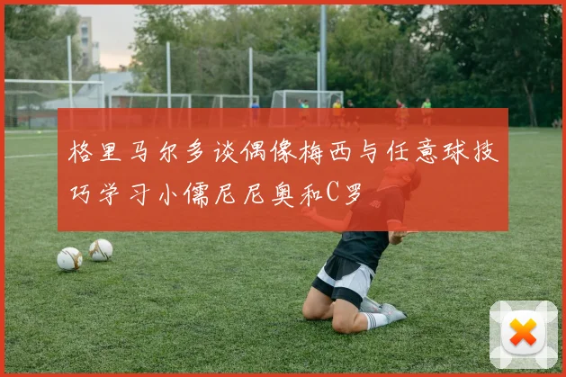 格里马尔多谈偶像梅西与任意球技巧学习小儒尼尼奥和C罗