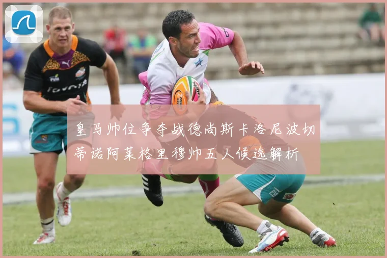 皇马帅位争夺战德尚斯卡洛尼波切蒂诺阿莱格里穆帅五人候选解析